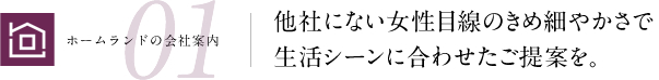 他社にない女性目線のきめ細やかさで生活シーンに合わせたご提案を