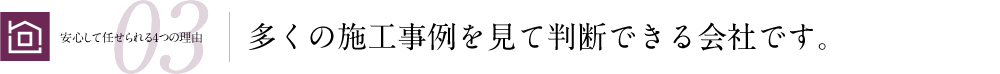 安心して任せられる4つの理由03 多くの施工事例を見て判断できる会社です。