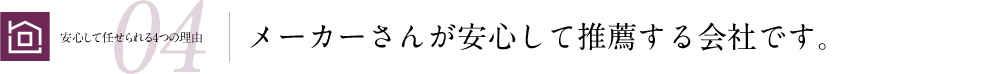 安心して任せられる4つの理由04 メーカーさんが安心して推薦する会社です。
